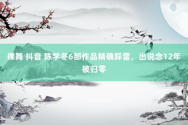 裸舞 抖音 陈学冬6部作品精确踩雷，出说念12年被归零