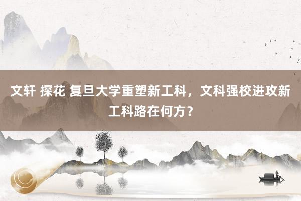 文轩 探花 复旦大学重塑新工科，文科强校进攻新工科路在何方？