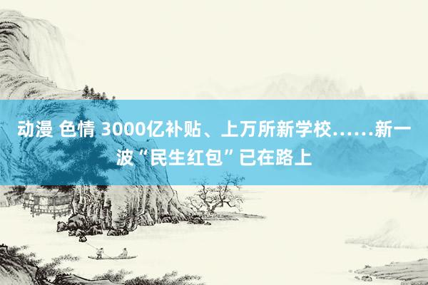 动漫 色情 3000亿补贴、上万所新学校……新一波“民生红包”已在路上
