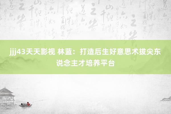 jjj43天天影视 林蓝：打造后生好意思术拔尖东说念主才培养平台