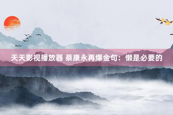 天天影视播放器 蔡康永再爆金句：懒是必要的