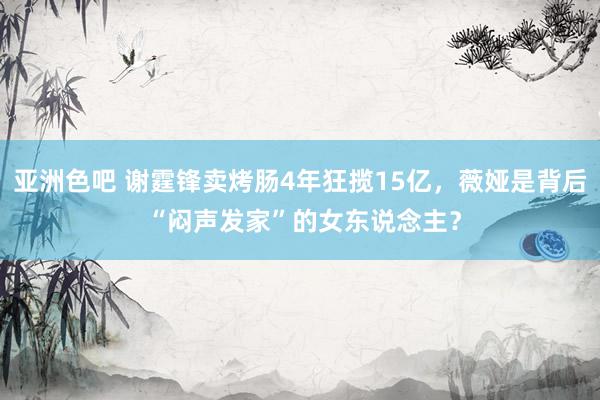 亚洲色吧 谢霆锋卖烤肠4年狂揽15亿，薇娅是背后 “闷声发家”的女东说念主？