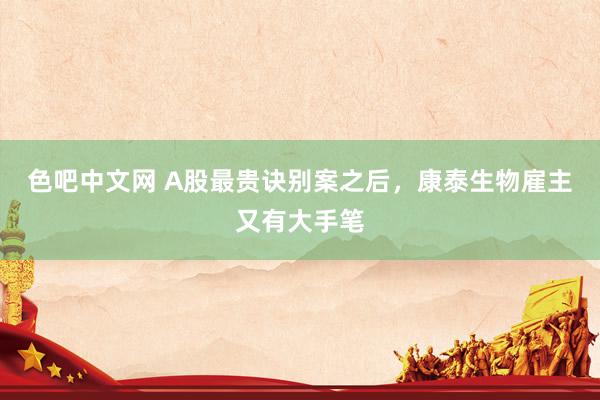 色吧中文网 A股最贵诀别案之后，康泰生物雇主又有大手笔