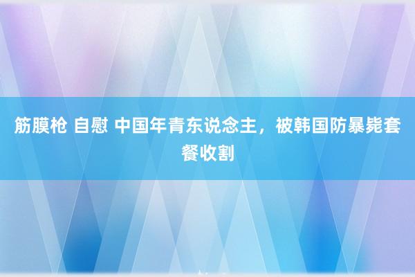 筋膜枪 自慰 中国年青东说念主，被韩国防暴毙套餐收割