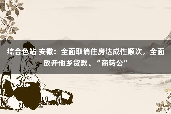 综合色站 安徽：全面取消住房达成性顺次，全面放开他乡贷款、“商转公”
