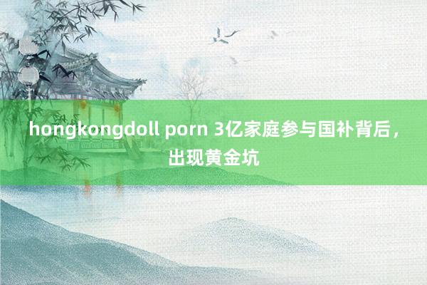 hongkongdoll porn 3亿家庭参与国补背后，出现黄金坑